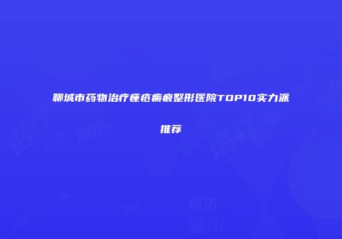 聊城市药物治疗痤疮瘢痕整形医院TOP10实力派推荐