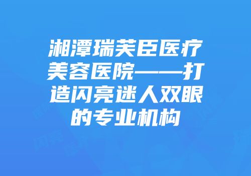 湘潭瑞芙臣医疗美容医院——打造闪亮迷人双眼的专业机构