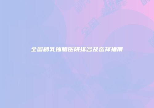 全国副乳抽脂医院排名及选择指南