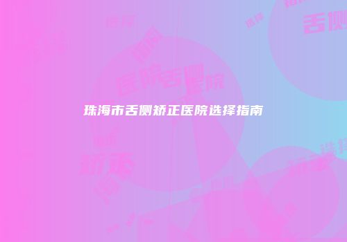 珠海市舌侧矫正医院选择指南
