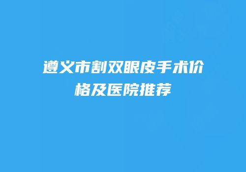 遵义市割双眼皮手术价格及医院推荐