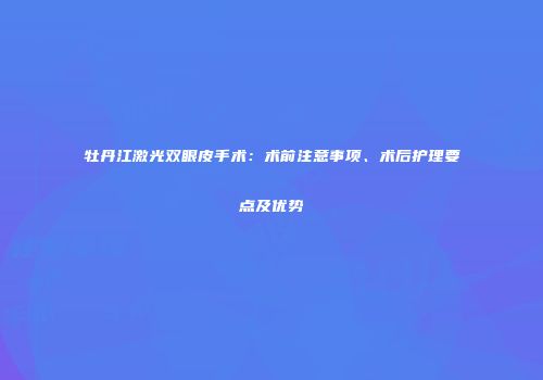 牡丹江激光双眼皮手术：术前注意事项、术后护理要点及优势