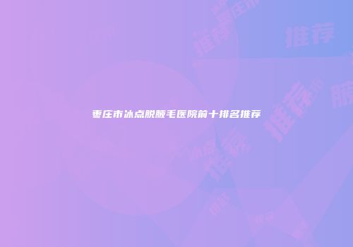 枣庄市冰点脱腋毛医院前十排名推荐