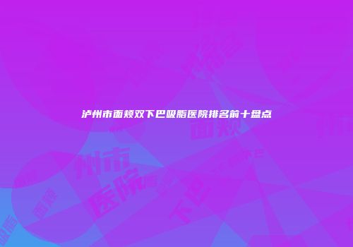 泸州市面颊双下巴吸脂医院排名前十盘点