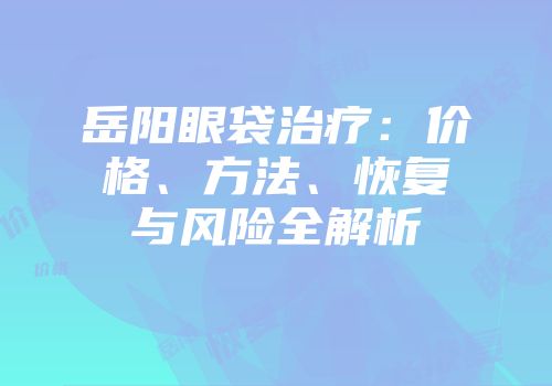 岳阳眼袋治疗：价格、方法、恢复与风险全解析