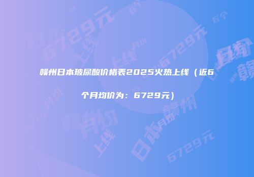 赣州日本玻尿酸价格表2025火热上线（近6个月均价为：6729元）