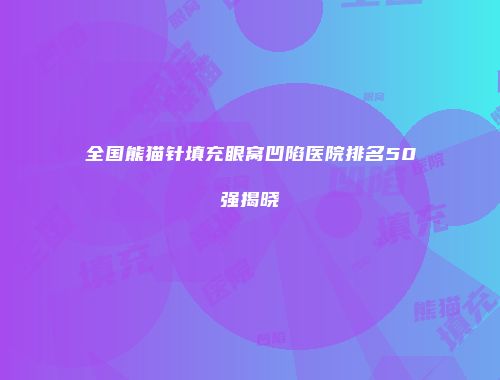 全国熊猫针填充眼窝凹陷医院排名50强揭晓