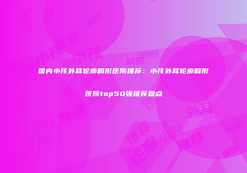 国内小孩外耳轮廓畸形医院推荐：小孩外耳轮廓畸形医院top50强推荐盘点
