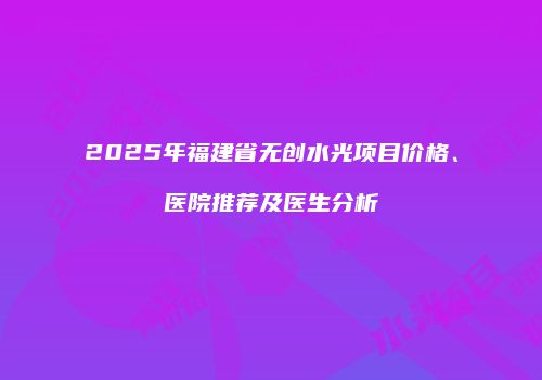 2025年福建省无创水光项目价格、医院推荐及医生分析