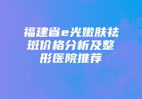福建省e光嫩肤祛斑价格分析及整形医院推荐