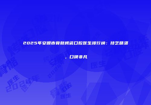 2025年安顺市骨骼烤瓷口腔医生排行榜：技艺精湛，口碑非凡