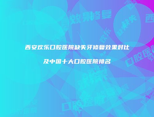 西安欢乐口腔医院缺失牙修复效果对比及中国十大口腔医院排名
