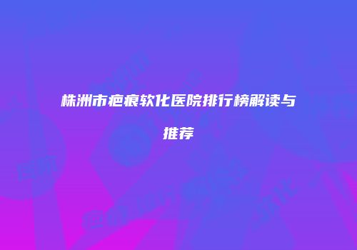 株洲市疤痕软化医院排行榜解读与推荐