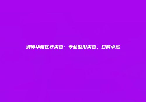 湘潭华雅医疗美容：专业整形美容，口碑卓越