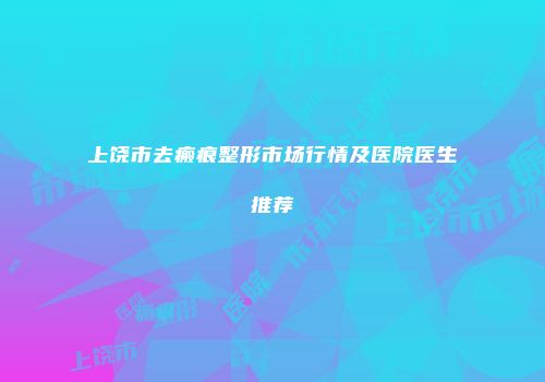 上饶市去瘢痕整形市场行情及医院医生推荐