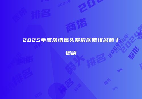 2025年商洛缩鼻头整形医院排名前十揭晓