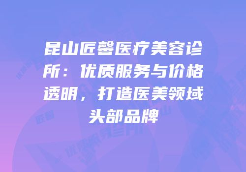 昆山匠馨医疗美容诊所：优质服务与价格透明，打造医美领域头部品牌