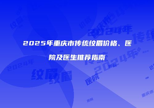 2025年重庆市传统纹眉价格、医院及医生推荐指南