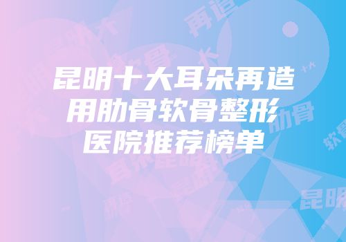 昆明十大耳朵再造用肋骨软骨整形医院推荐榜单