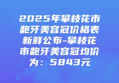 2025年攀枝花市龅牙美容冠价格表新鲜公布-攀枝花市龅牙美容冠均价为：5843元