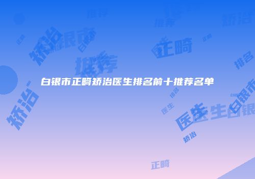 白银市正畸矫治医生排名前十推荐名单