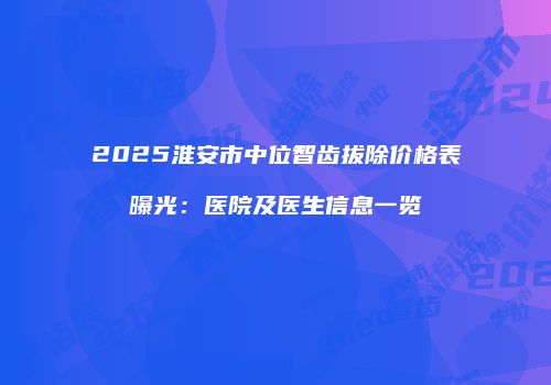 2025淮安市中位智齿拔除价格表曝光：医院及医生信息一览