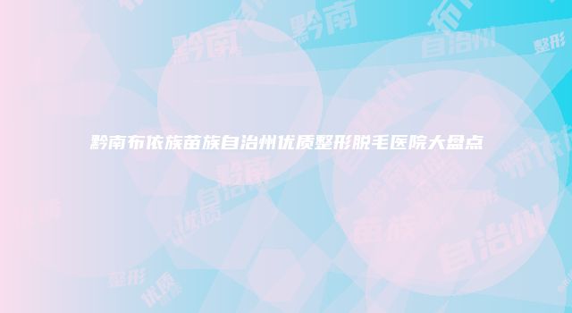 黔南布依族苗族自治州优质整形脱毛医院大盘点