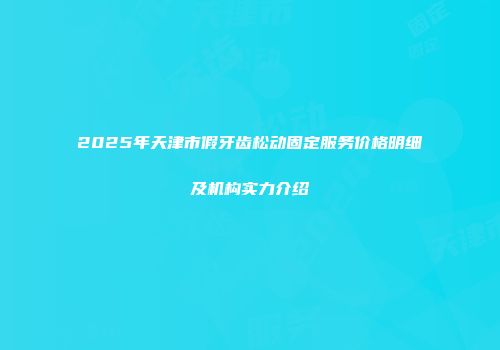 2025年天津市假牙齿松动固定服务价格明细及机构实力介绍