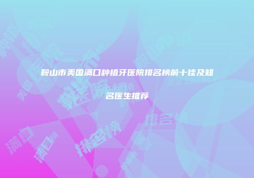 鞍山市美国满口种植牙医院排名榜前十佳及知名医生推荐
