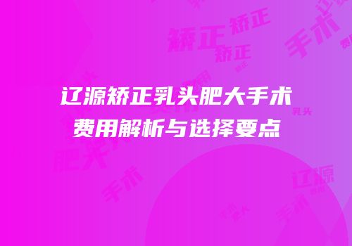 辽源矫正乳头肥大手术费用解析与选择要点