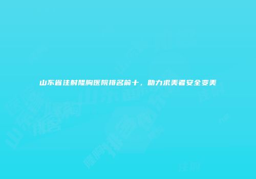 山东省注射隆胸医院排名前十，助力求美者安全变美