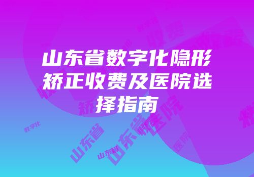 山东省数字化隐形矫正收费及医院选择指南