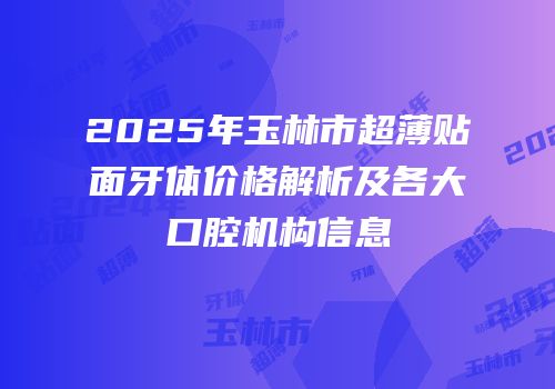 2025年玉林市超薄贴面牙体价格解析及各大口腔机构信息