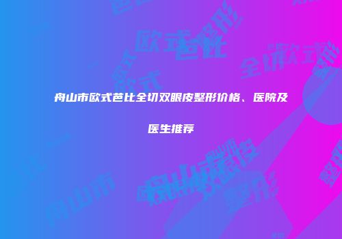 舟山市欧式芭比全切双眼皮整形价格、医院及医生推荐