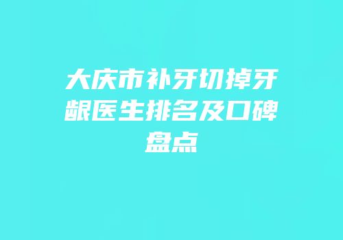 大庆市补牙切掉牙龈医生排名及口碑盘点