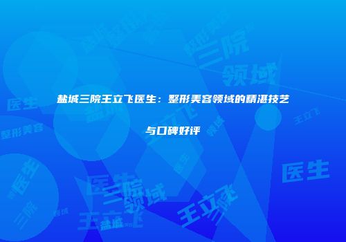 盐城三院王立飞医生：整形美容领域的精湛技艺与口碑好评