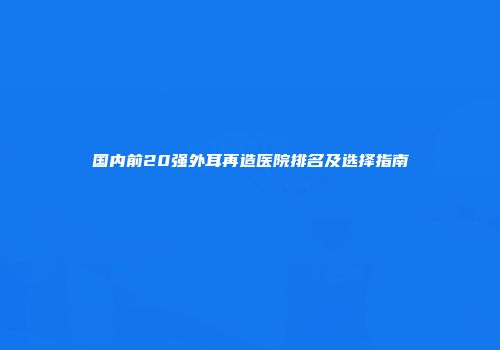 国内前20强外耳再造医院排名及选择指南