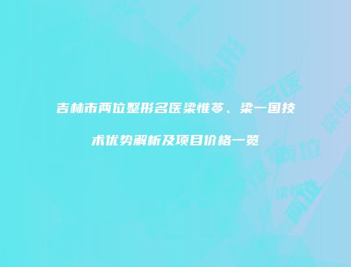 吉林市两位整形名医梁惟苓、梁一国技术优势解析及项目价格一览