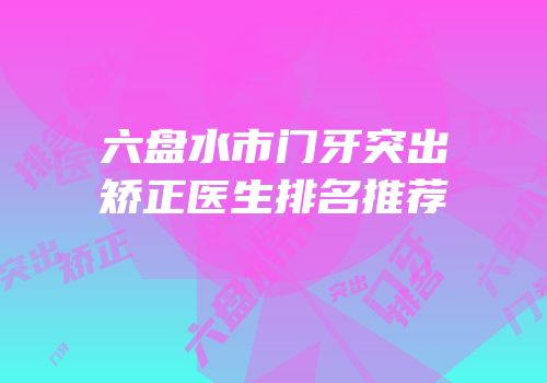 六盘水市门牙突出矫正医生排名推荐