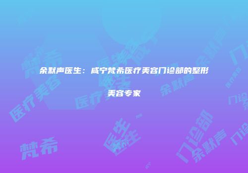 余默声医生：咸宁梵希医疗美容门诊部的整形美容专家