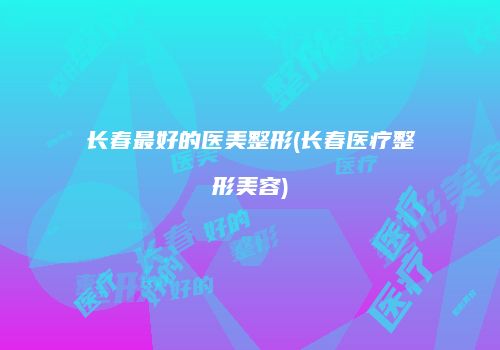 长春最好的医美整形(长春医疗整形美容)