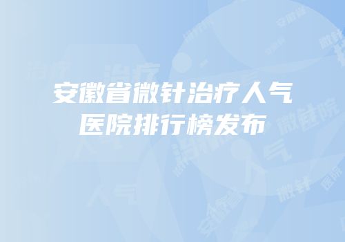 安徽省微针治疗人气医院排行榜发布