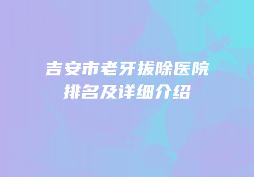 吉安市老牙拔除医院排名及详细介绍