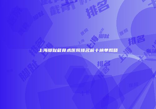 上海脚趾截骨术医院排名前十榜单揭晓