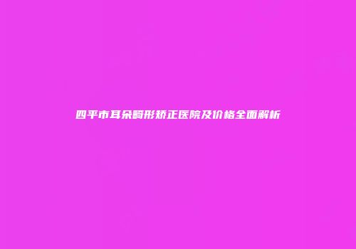 四平市耳朵畸形矫正医院及价格全面解析