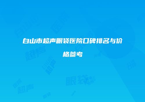 白山市超声眼袋医院口碑排名与价格参考