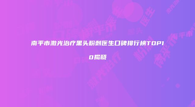 南平市激光治疗黑头粉刺医生口碑排行榜TOP10揭晓