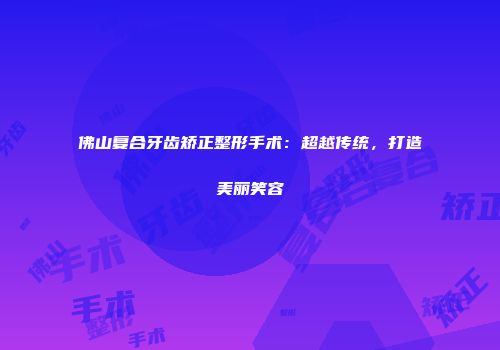 佛山复合牙齿矫正整形手术：超越传统，打造美丽笑容