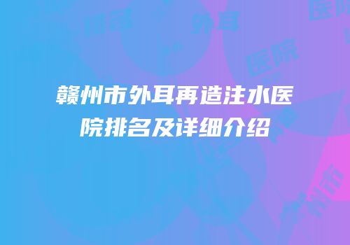 赣州市外耳再造注水医院排名及详细介绍