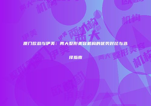 厦门欧韵与伊美：两大整形美容机构的优势对比与选择指南